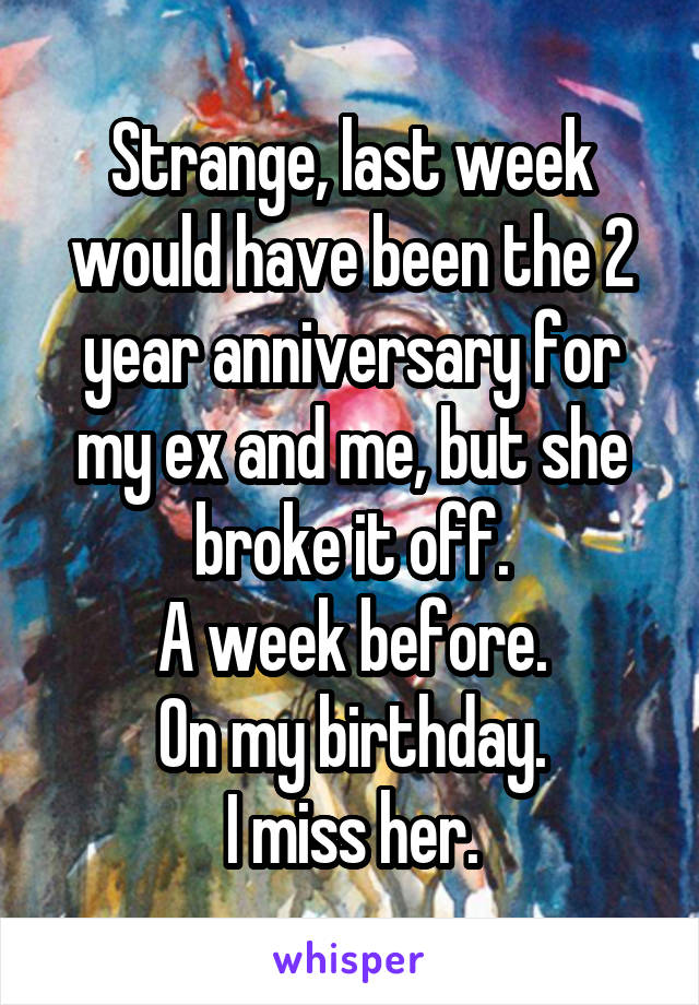 Strange, last week would have been the 2 year anniversary for my ex and me, but she broke it off.
A week before.
On my birthday.
I miss her.