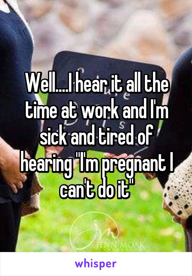 Well....I hear it all the time at work and I'm sick and tired of hearing "I'm pregnant I can't do it"