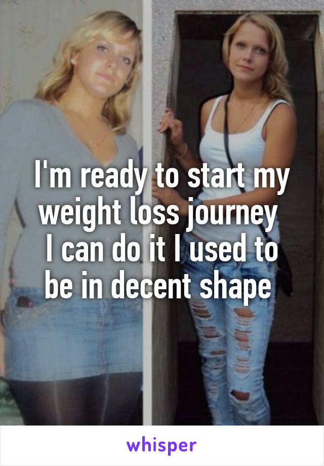 I'm ready to start my weight loss journey 
I can do it I used to be in decent shape 