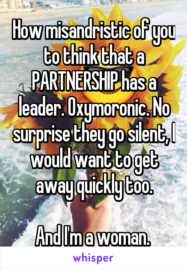 How misandristic of you to think that a PARTNERSHIP has a leader. Oxymoronic. No surprise they go silent, I would want to get away quickly too.

And I'm a woman. 