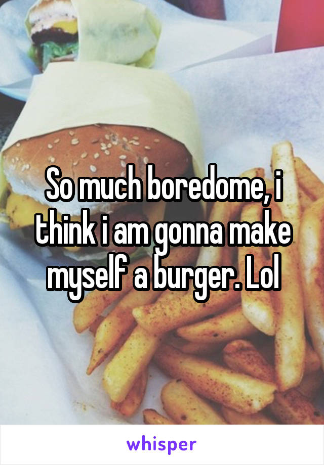 So much boredome, i think i am gonna make myself a burger. Lol