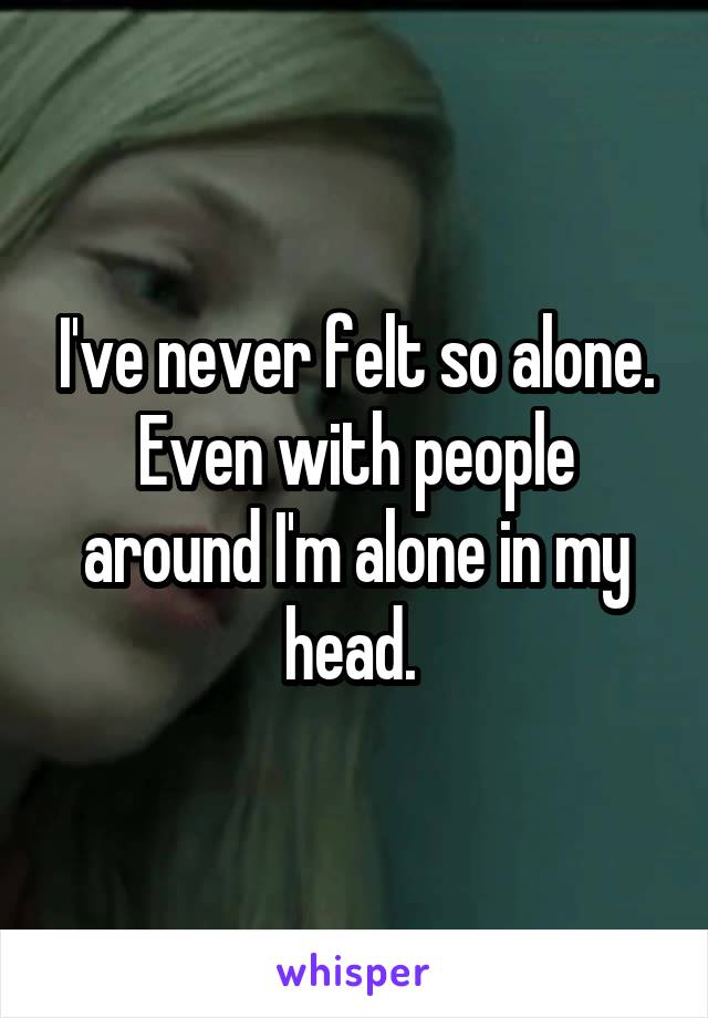 I've never felt so alone. Even with people around I'm alone in my head. 