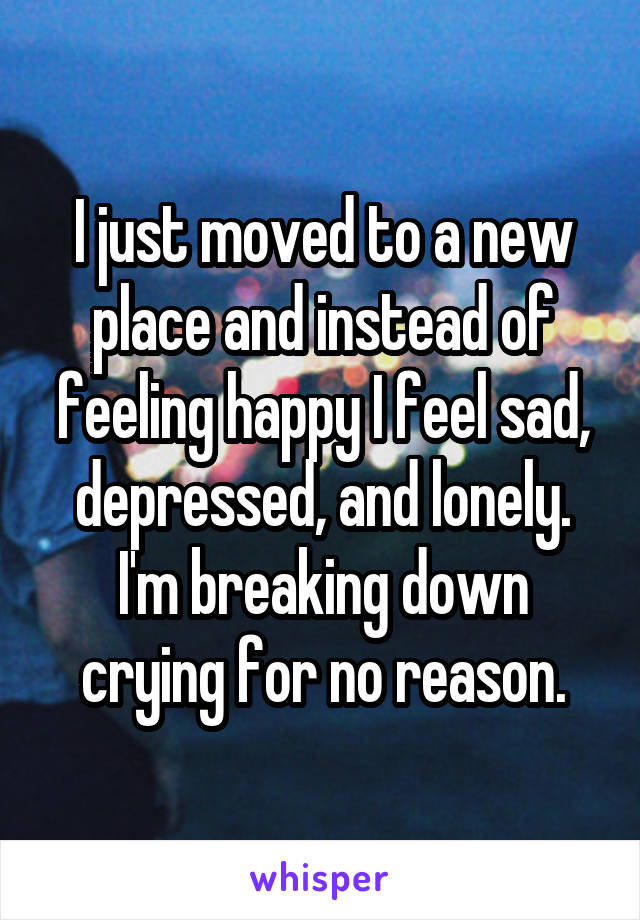 I just moved to a new place and instead of feeling happy I feel sad, depressed, and lonely. I'm breaking down crying for no reason.