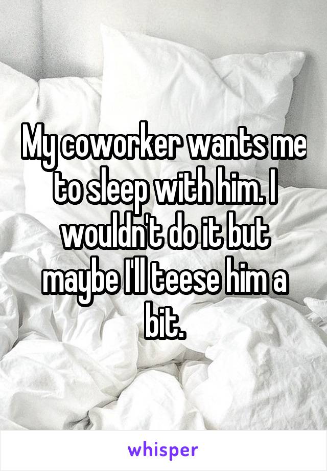 My coworker wants me to sleep with him. I wouldn't do it but maybe I'll teese him a bit.