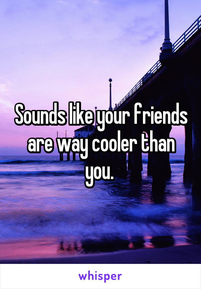 Sounds like your friends are way cooler than you. 