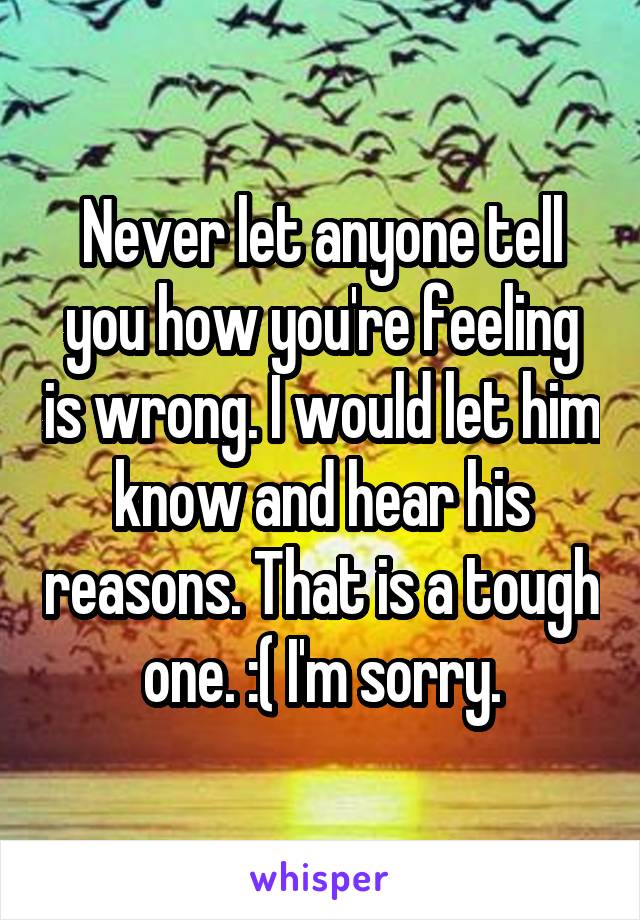 Never let anyone tell you how you're feeling is wrong. I would let him know and hear his reasons. That is a tough one. :( I'm sorry.