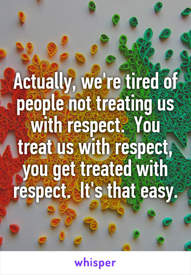 Actually, we're tired of people not treating us with respect.  You treat us with respect, you get treated with respect.  It's that easy.