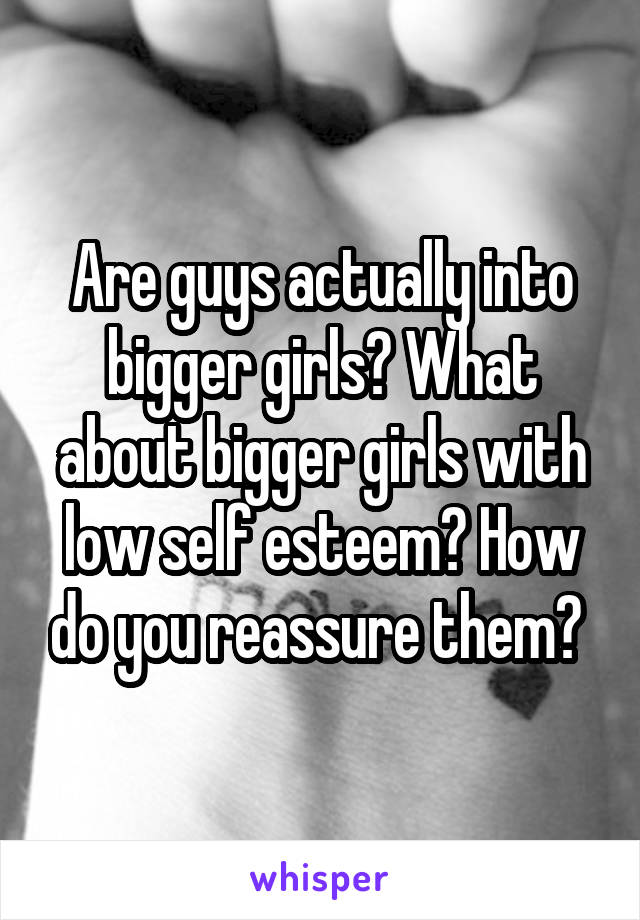 Are guys actually into bigger girls? What about bigger girls with low self esteem? How do you reassure them? 