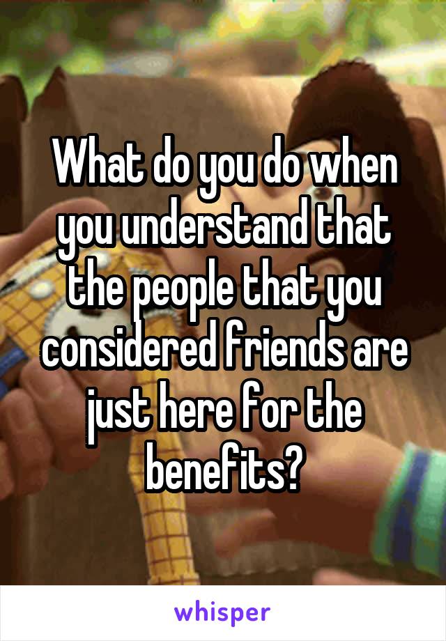 What do you do when you understand that the people that you considered friends are just here for the benefits?