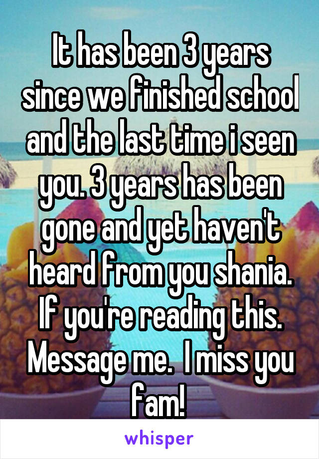 It has been 3 years since we finished school and the last time i seen you. 3 years has been gone and yet haven't heard from you shania. If you're reading this. Message me.  I miss you fam! 