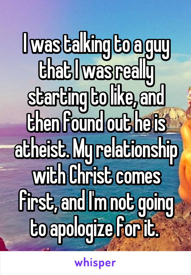 I was talking to a guy that I was really starting to like, and then found out he is atheist. My relationship with Christ comes first, and I'm not going to apologize for it. 