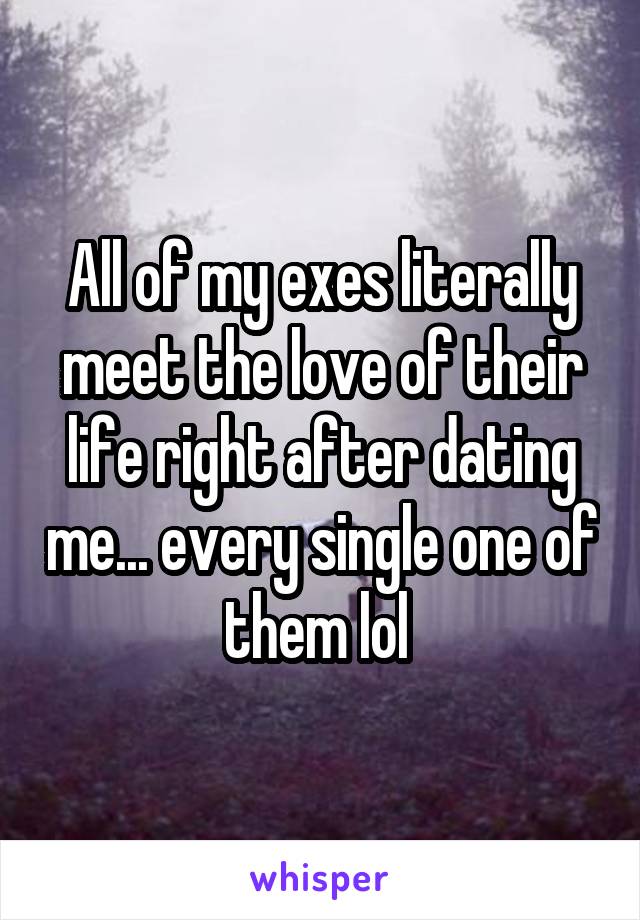 All of my exes literally meet the love of their life right after dating me... every single one of them lol 