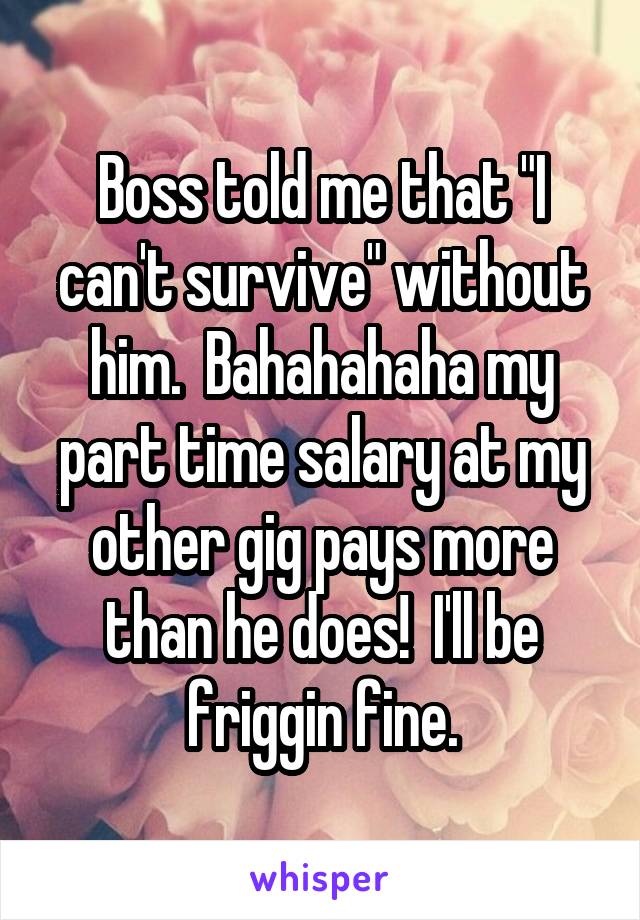 Boss told me that "I can't survive" without him.  Bahahahaha my part time salary at my other gig pays more than he does!  I'll be friggin fine.