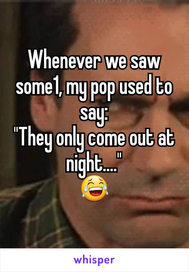 Whenever we saw some1, my pop used to say:
"They only come out at night...."
😂
