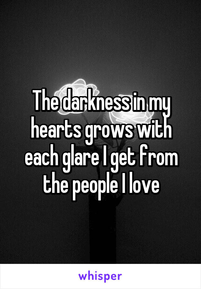 The darkness in my hearts grows with each glare I get from the people I love
