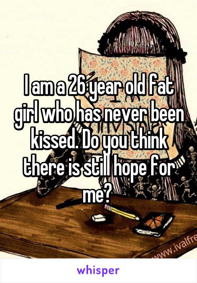I am a 26 year old fat girl who has never been kissed. Do you think there is still hope for me? 