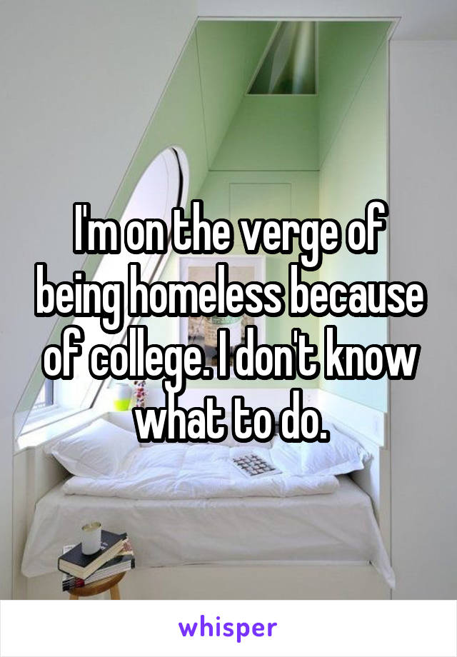 I'm on the verge of being homeless because of college. I don't know what to do.