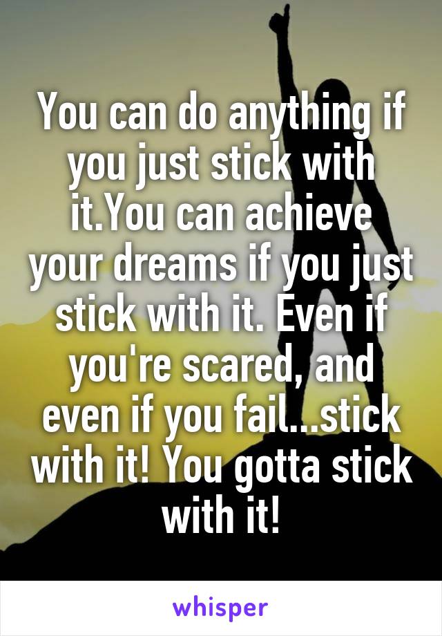 You can do anything if you just stick with it.You can achieve your dreams if you just stick with it. Even if you're scared, and even if you fail...stick with it! You gotta stick with it!