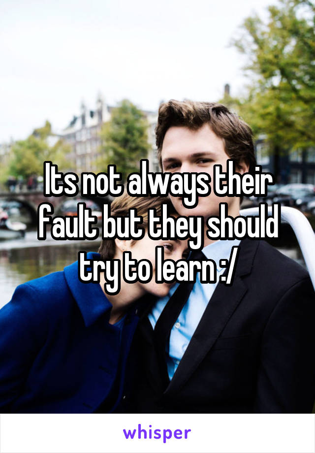 Its not always their fault but they should try to learn :/