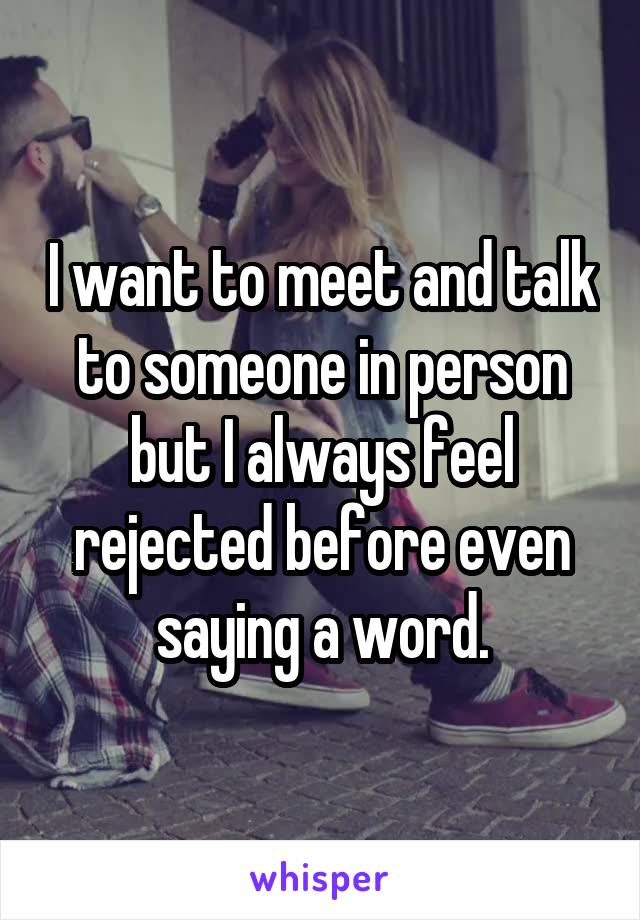 I want to meet and talk to someone in person but I always feel rejected before even saying a word.