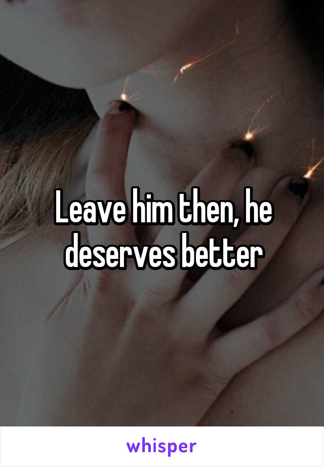 Leave him then, he deserves better