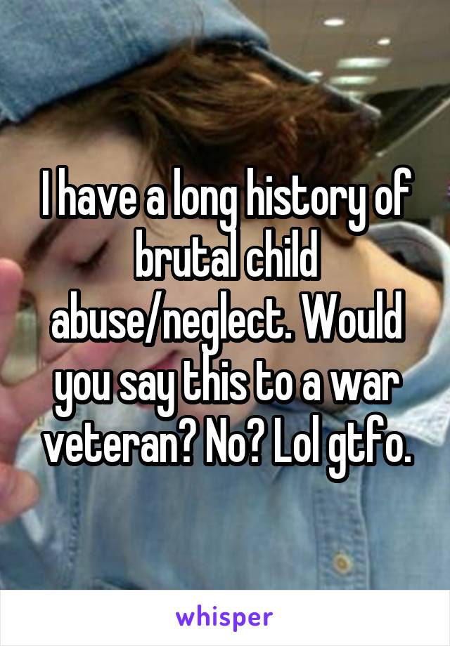 I have a long history of brutal child abuse/neglect. Would you say this to a war veteran? No? Lol gtfo.