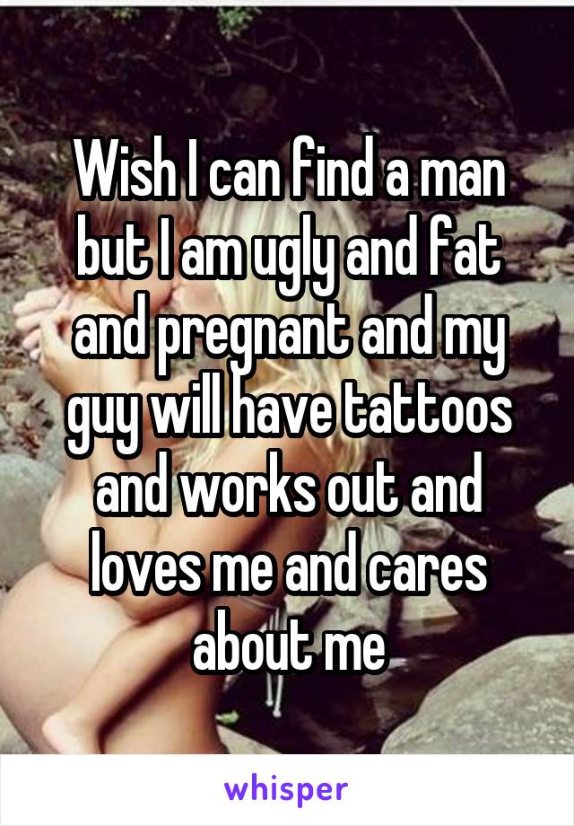 Wish I can find a man but I am ugly and fat and pregnant and my guy will have tattoos and works out and loves me and cares about me