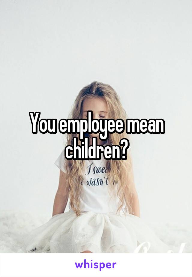 You employee mean children?