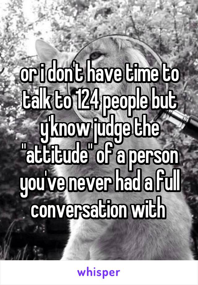 or i don't have time to talk to 124 people but y'know judge the "attitude" of a person you've never had a full conversation with 