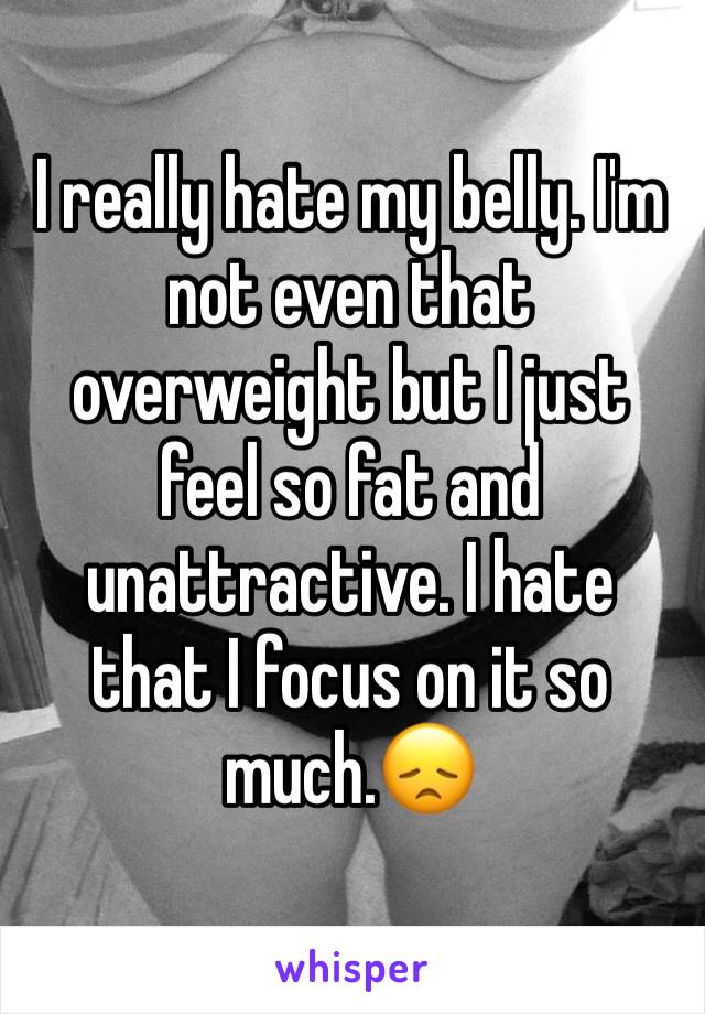 I really hate my belly. I'm not even that overweight but I just feel so fat and unattractive. I hate that I focus on it so much.😞