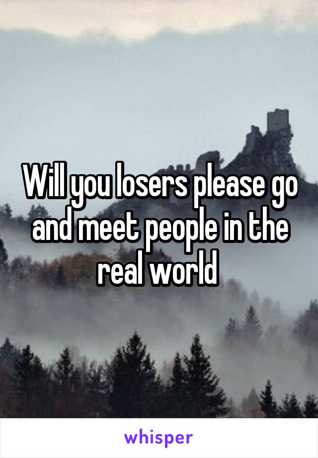Will you losers please go and meet people in the real world 