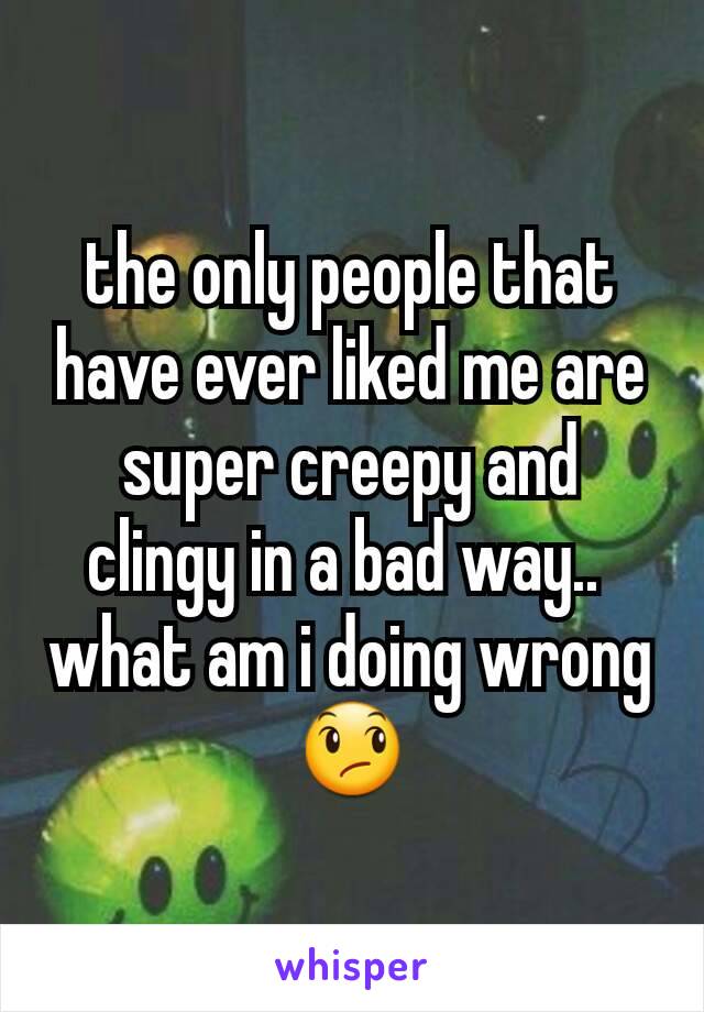 the only people that  have ever liked me are super creepy and clingy in a bad way.. 
what am i doing wrong 😞