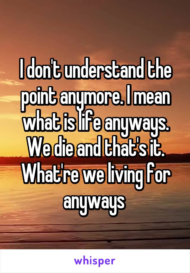 I don't understand the point anymore. I mean what is life anyways. We die and that's it. What're we living for anyways 