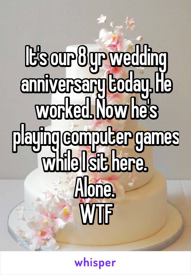 It's our 8 yr wedding anniversary today. He worked. Now he's playing computer games while I sit here. 
Alone. 
WTF