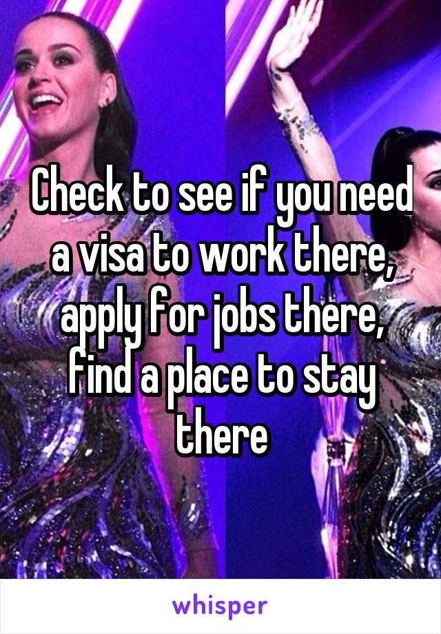 Check to see if you need a visa to work there, apply for jobs there, find a place to stay there