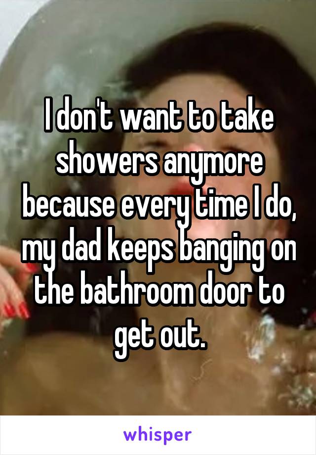 I don't want to take showers anymore because every time I do, my dad keeps banging on the bathroom door to get out.