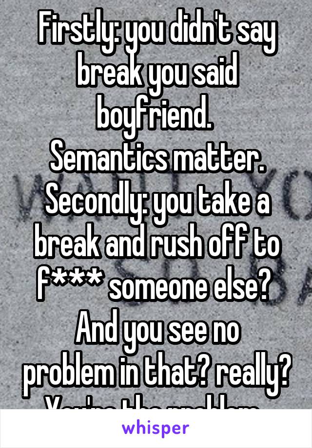 Firstly: you didn't say break you said boyfriend. 
Semantics matter.
Secondly: you take a break and rush off to f*** someone else? 
And you see no problem in that? really?
You're the problem. 