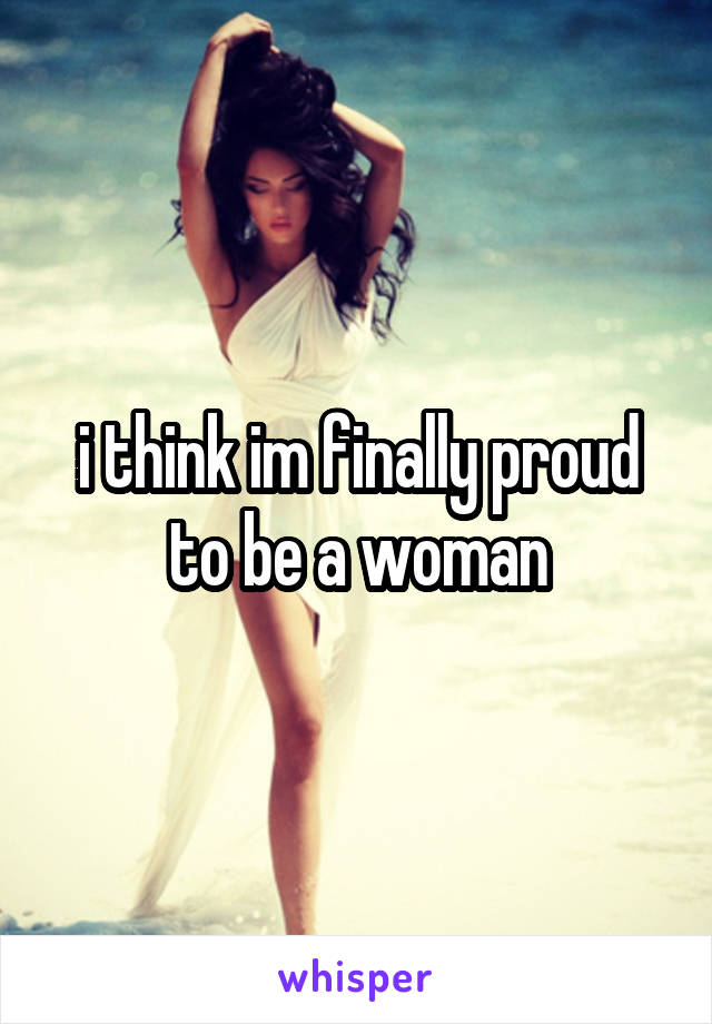 i think im finally proud to be a woman