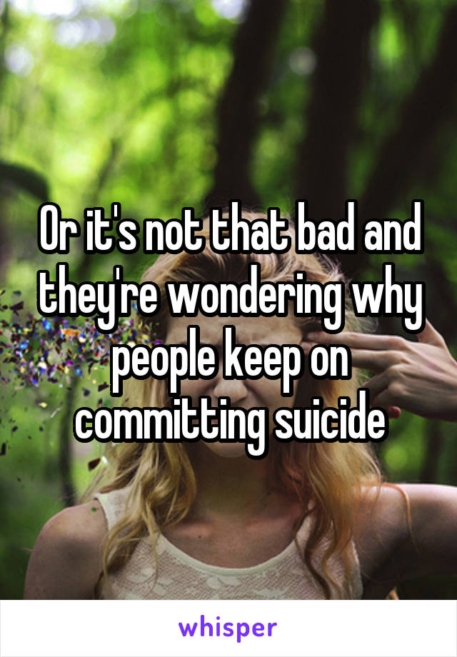 Or it's not that bad and they're wondering why people keep on committing suicide