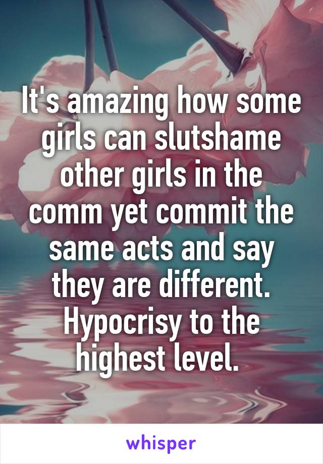 It's amazing how some girls can slutshame other girls in the comm yet commit the same acts and say they are different. Hypocrisy to the highest level. 