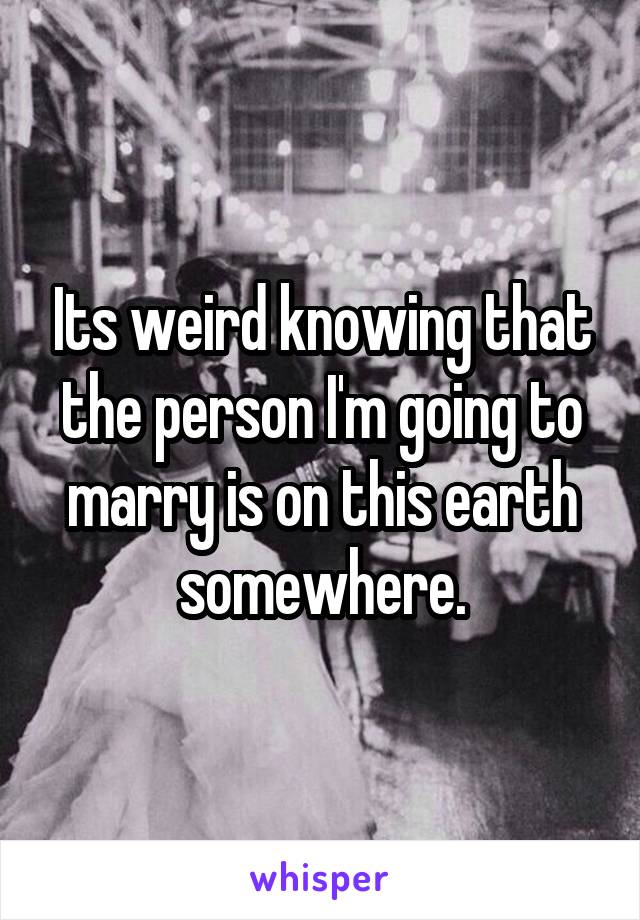 Its weird knowing that the person I'm going to marry is on this earth somewhere.