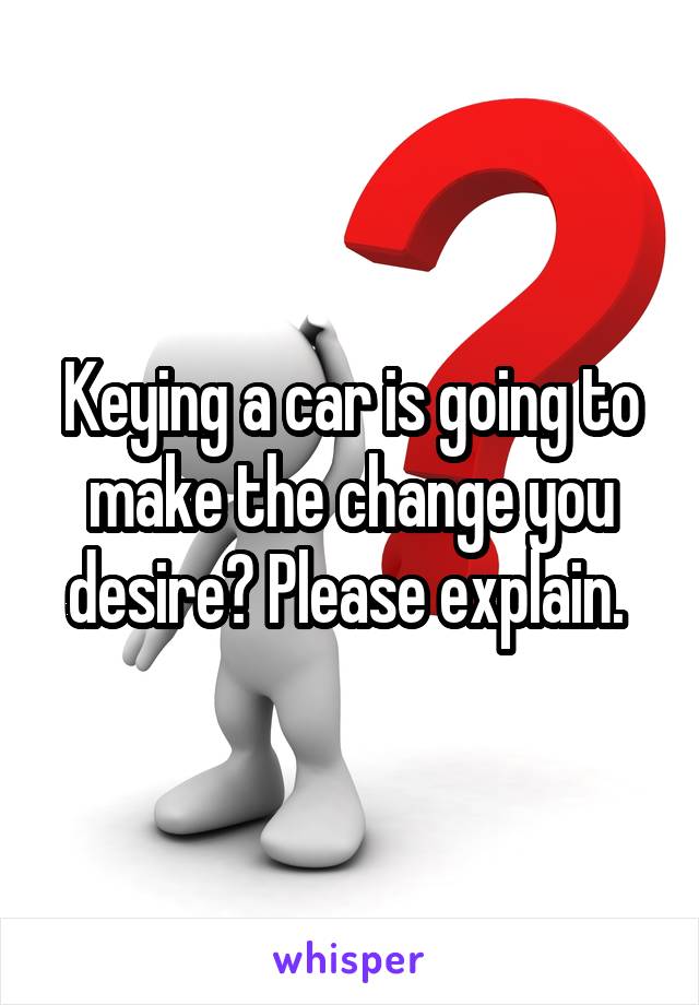 Keying a car is going to make the change you desire? Please explain. 