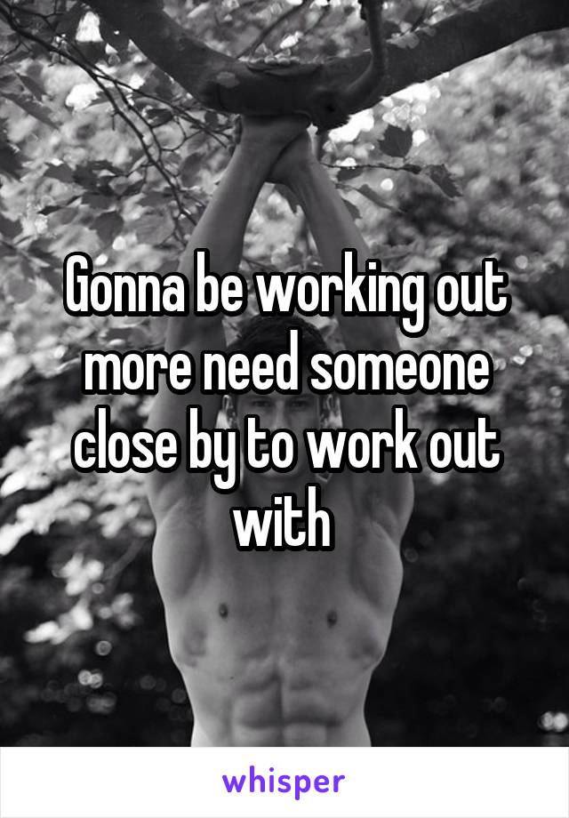 Gonna be working out more need someone close by to work out with 