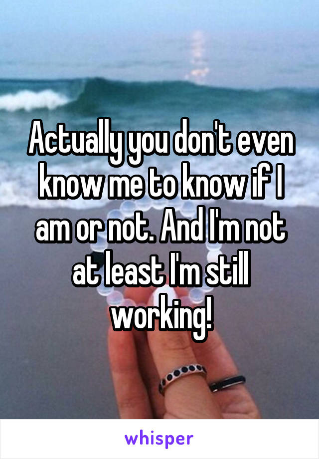 Actually you don't even know me to know if I am or not. And I'm not at least I'm still working!