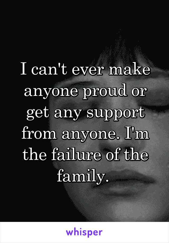 I can't ever make anyone proud or get any support from anyone. I'm the failure of the family. 