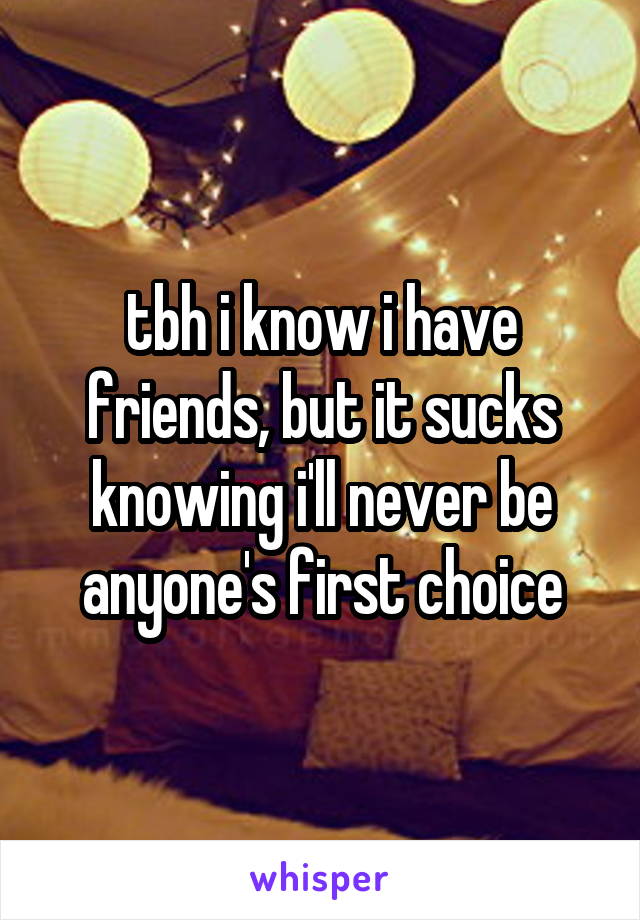tbh i know i have friends, but it sucks knowing i'll never be anyone's first choice