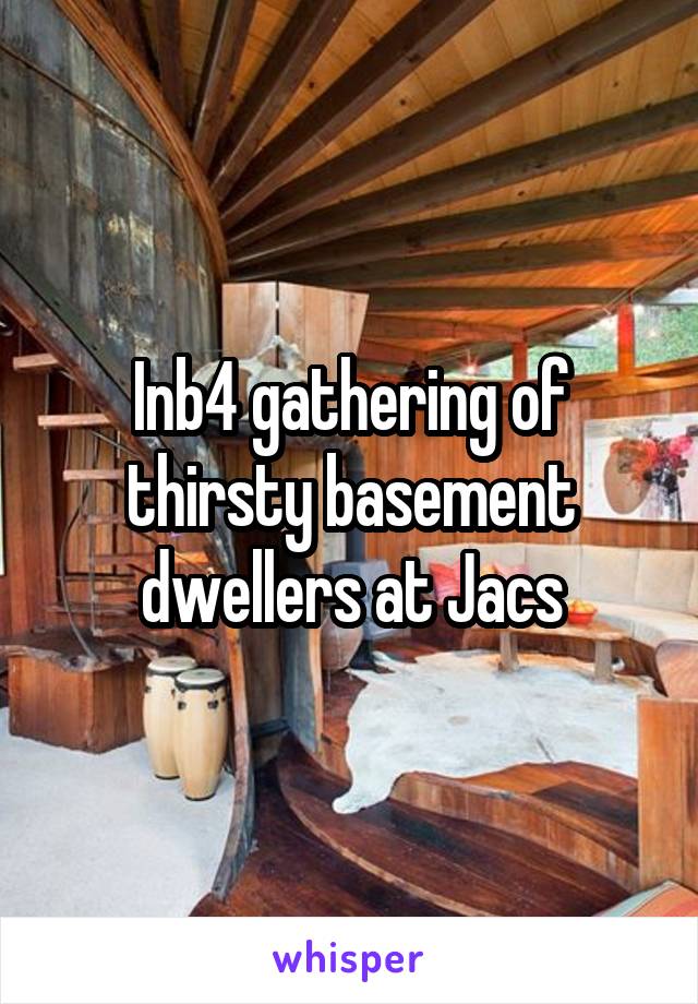 Inb4 gathering of thirsty basement dwellers at Jacs