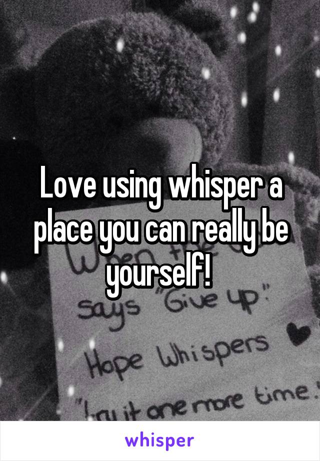 Love using whisper a place you can really be yourself! 
