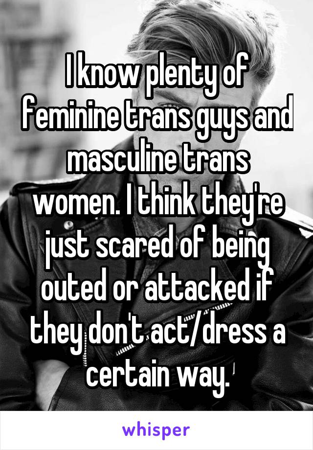 I know plenty of feminine trans guys and masculine trans women. I think they're just scared of being outed or attacked if they don't act/dress a certain way.