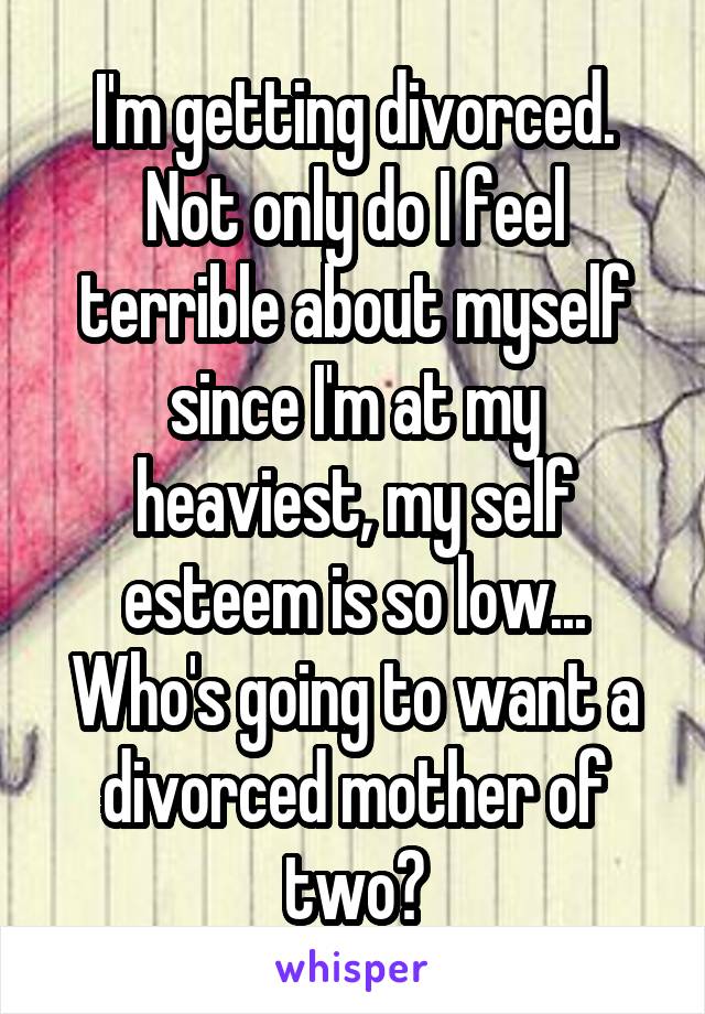 I'm getting divorced. Not only do I feel terrible about myself since I'm at my heaviest, my self esteem is so low... Who's going to want a divorced mother of two?